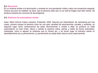 2.4. Alucinosis.
Es un síntoma similar a la alucinación y consiste en una percepción nítida y clara con proyección espacial.
Carece de juicio de realidad, es decir, que la persona sabe que no es real la imagen que esta viendo. Se
produce siempre por consumo de alucinógenos.
2.5. Síndrome de automatismo mental.
Autor: Miren Edurne Cobos Lafuente. Publicado: 2005. Descrito por Clerambault. Se caracteriza por tres
cosas, primero porque la persona sufre de una gran cantidad de alucinaciones visuales y auditivas, en
segundo lugar como consecuencia de estas alucinaciones o unidas a ellas se produce un triple
automatismo (a nivel motor, ideico y verbal) la persona actúa, piensa y habla de forma automática,
robotizada, como si alguien la ordenara que lo hiciera así, y en tercer lugar el individuo siente un
desdoblamiento de su pensamiento, su pensamiento se repite tanto interna como externamente.
 