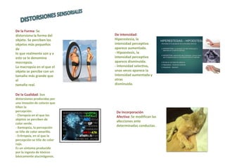 De la Forma: Se
distorsiona la forma del
objeto. Se perciben los
objetos más pequeños
de
lo que realmente son y a
esto se le denomina
mocropsia.
La macropsia en el que el
objeto se percibe con un
tamaño más grande que
el
tamaño real.
De la Cualidad: Son
distorsiones producidas por
una invasión de colores que
tiñen la
percepción.
- Cloropsia en el que los
objetos se perciben de
color verde.
- Xantopsia, la percepción
se tiñe de color amarillo.
- Eritropsia, en el que la
percepción se tiñe de color
rojo.
Es un síntoma producido
por la ingesta de tóxicos
básicamente alucinógenos.
De Intensidad:
Hiperestesia, la
intensidad perceptiva
aparece aumentada.
- Hipoestesis, la
intensidad perceptiva
aparece disminuida.
- Intensidad selectiva,
unas veces aparece la
intensidad aumentada y
otras
disminuida.
De Incorporación
Afectiva: Se modifican las
afecciones ante
determinadas conductas.
 