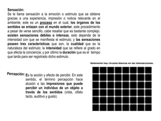 Sensación:
Se le llama sensación a la emoción o estimulo que se obtiene
gracias a una experiencia, impresión o noticia relevante en el
ambiente; este es un proceso en el cual, los órganos de los
sentidos se enlazan con el mundo exterior, este procedimiento
a pesar de verse sencillo, cabe resaltar que es bastante complejo.
existen sensaciones débiles o intensas, esto depende de la
intensidad con que se manifiesta el estimulo; y las sensaciones
poseen tres características que son, la cualidad que es la
naturaleza del estimulo; la intensidad que se refiere al grado en
que afecta la conciencia; y por último la duración que es el tiempo
que tarda para ser registrado dicho estimulo.
Percepción: Es la acción y efecto de percibir. En este
sentido, el término percepción hace
alusión a las impresiones que puede
percibir un individuo de un objeto a
través de los sentidos (vista, olfato
tacto, auditivo y gusto).
 