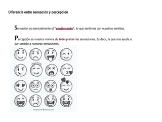 !
Diferencia entre sensación y percepción
Sensación es esencialmente el “sentimiento“, lo que sentimos con nuestros sentidos.
Percepción es nuestra manera de interpretar las sensaciones. Es decir, la que nos ayuda a
dar sentido a nuestras sensaciones.
 