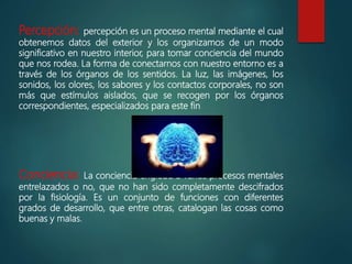 Percepción: percepción es un proceso mental mediante el cual
obtenemos datos del exterior y los organizamos de un modo
significativo en nuestro interior, para tomar conciencia del mundo
que nos rodea. La forma de conectarnos con nuestro entorno es a
través de los órganos de los sentidos. La luz, las imágenes, los
sonidos, los olores, los sabores y los contactos corporales, no son
más que estímulos aislados, que se recogen por los órganos
correspondientes, especializados para este fin
Conciencia: La conciencia engloba a varios procesos mentales
entrelazados o no, que no han sido completamente descifrados
por la fisiología. Es un conjunto de funciones con diferentes
grados de desarrollo, que entre otras, catalogan las cosas como
buenas y malas.
 