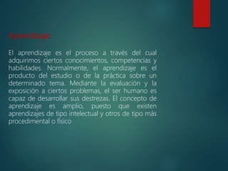 Aprendizaje:
El aprendizaje es el proceso a través del cual
adquirimos ciertos conocimientos, competencias y
habilidades. Normalmente, el aprendizaje es el
producto del estudio o de la práctica sobre un
determinado tema. Mediante la evaluación y la
exposición a ciertos problemas, el ser humano es
capaz de desarrollar sus destrezas. El concepto de
aprendizaje es amplio, puesto que existen
aprendizajes de tipo intelectual y otros de tipo más
procedimental o físico
 