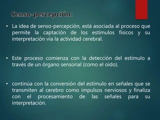 • La idea de senso-percepción, está asociada al proceso que
permite la captación de los estímulos físicos y su
interpretación vía la actividad cerebral.
• Este proceso comienza con la detección del estímulo a
través de un órgano sensorial (como el oído).
• continúa con la conversión del estímulo en señales que se
transmiten al cerebro como impulsos nerviosos y finaliza
con el procesamiento de las señales para su
interpretación.
 