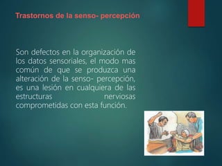 Trastornos de la senso- percepción
Son defectos en la organización de
los datos sensoriales, el modo mas
común de que se produzca una
alteración de la senso- percepción,
es una lesión en cualquiera de las
estructuras nerviosas
comprometidas con esta función.
 