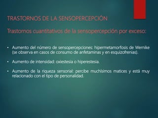 TRASTORNOS DE LA SENSOPERCEPCIÓN
Trastornos cuantitativos de la sensopercepción por exceso:
• Aumento del número de sensopercepciones: hipermetamorfosis de Wernike
(se observa en casos de consumo de anfetaminas y en esquizofrenias).
• Aumento de intensidad: oxiestesia o hiperestesia.
• Aumento de la riqueza sensorial: percibe muchísimos matices y está muy
relacionado con el tipo de personalidad.
 