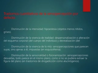 Trastornos cuantitativos de la sensopercepción por
defecto:
- Disminución de la intensidad: hipoestesia (objetos menos nítidos,
grises).
- Disminución de la vivencia de realidad: despersonalización o alteración
del esquema corporal (del cuerpo del individuo) y desrealización (del
- Disminución de la vivencia de lo mío: sensopercepciones que parecen
suyas, sino ajenas a él, impuestas (en esquizofrenia).
- Disminución de la sensorialidad o fisionamización: sensopercepciones
desvaídas, todo parece en el mismo plano, como si no se pudiera extraer la
figura del plano (en trastornos de drogadicción como alucinógenos).
 