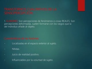 TRANSTORNOS CUALITATIVOS DE LA
SENSOPERCEPCIÓN:
1. ILUSIONES: Son percepciones de fenómenos o cosas REALES. Son
percepciones deformadas, suelen formarse con los rasgos que la
del individuo añade al objeto.
Características de las ilusiones:
- Localizadas en el espacio exterior al sujeto.
- Nítidas.
- Juicio de realidad positivo.
- Influenciables por la voluntad de sujeto.
 