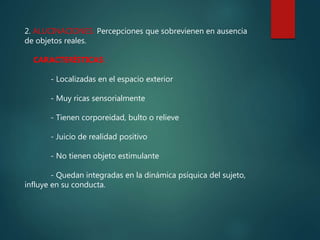 2. ALUCINACIONES: Percepciones que sobrevienen en ausencia
de objetos reales.
CARACTERÍSTICAS:
- Localizadas en el espacio exterior
- Muy ricas sensorialmente
- Tienen corporeidad, bulto o relieve
- Juicio de realidad positivo
- No tienen objeto estimulante
- Quedan integradas en la dinámica psíquica del sujeto,
influye en su conducta.
 
