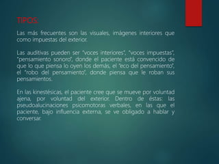 TIPOS:
Las más frecuentes son las visuales, imágenes interiores que
como impuestas del exterior.
Las auditivas pueden ser “voces interiores”, “voces impuestas”,
“pensamiento sonoro”, donde el paciente está convencido de
que lo que piensa lo oyen los demás, el “eco del pensamiento”,
el “robo del pensamiento”, donde piensa que le roban sus
pensamientos.
En las kinestésicas, el paciente cree que se mueve por voluntad
ajena, por voluntad del exterior. Dentro de éstas: las
pseudoalucinaciones psicomotoras verbales, en las que el
paciente, bajo influencia externa, se ve obligado a hablar y
conversar.
 