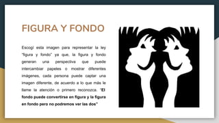 FIGURA Y FONDO
Escogí esta imagen para representar la ley
“figura y fondo” ya que, la figura y fondo
generan una perspectiva que puede
intercambiar papeles o mostrar diferentes
imágenes, cada persona puede captar una
imagen diferente, de acuerdo a lo que más le
llame la atención o primero reconozca. “El
fondo puede convertirse en figura y la figura
en fondo pero no podremos ver las dos”
 