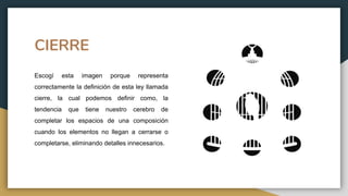 CIERRE
Escogí esta imagen porque representa
correctamente la definición de esta ley llamada
cierre, la cual podemos definir como, la
tendencia que tiene nuestro cerebro de
completar los espacios de una composición
cuando los elementos no llegan a cerrarse o
completarse, eliminando detalles innecesarios.
 