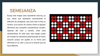 SEMEJANZA
Escogí esta imagen para representar esta ley, ya
que, siento que representa correctamente la
definición de semejanza, que como bien lo dice su
nombre, es la acción de nuestra mente al agrupan
elementos que comparten características visuales,
depende del color y tamaño, entre otras
características. En este caso, esta imagen puede
ser tomada con elementos pertenecientes al mismo
conjunto porque son iguales en su forma pero
diferentes en su color y esa es la variante que los
hace diferente.
 