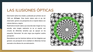 LAS ILUSIONES ÓPTICAS
Esta ilusión óptica fue creada y publicada por primera vez en
1905 por A.Fraser. Esta ilusión óptica ante el ojo del
observador, genera una perspectiva de un espiral clásico con
colores blancos y negros.
Realmente la ilusión óptica que esconde esta imagen es muy
sencilla, esta imagen realmente no es un espiral, son
círculos de diferentes tamaños que se apoyan en los
pequeños “diamantes” de color negro que engañan nuestra
percepción.
Recordemos que las ilusiones ópticas son las imágenes que
generan una percepción de la realidad en diferentes formas
asociada a los efectos de una estimulación.
 