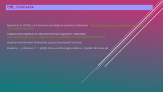 BIBLIOGRAFÍA
Figueroba, A. (2018). Los 8 procesos psicológicos superiores. Disponible: https://psicologiaymente.net/psicologia/procesos-
psicologicos-superiores
Los procesos cognitivos: los procesos mentales superiores. Disponible:
https://psicologiaesb.files.wordpress.com/2012/04/procesos-mentales-superiores1.pdf
Los procesos Mentales. Material de apoyo Universidad Yacambú.
Mestre N., J. y Palmero C., F. (2004). Procesos Psicológicos Básicos. Madrid: McGraw-Hill.
 