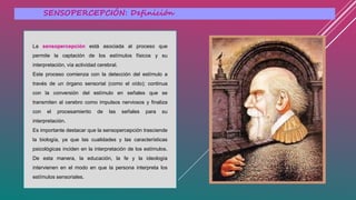 SENSOPERCEPCIÓN: Definición
La sensopercepción está asociada al proceso que
permite la captación de los estímulos físicos y su
interpretación, vía actividad cerebral.
Este proceso comienza con la detección del estímulo a
través de un órgano sensorial (como el oído); continua
con la conversión del estímulo en señales que se
transmiten al cerebro como impulsos nerviosos y finaliza
con el procesamiento de las señales para su
interpretación.
Es importante destacar que la sensopercepción trasciende
la biología, ya que las cualidades y las características
psicológicas inciden en la interpretación de los estímulos.
De esta manera, la educación, la fe y la ideología
intervienen en el modo en que la persona interpreta los
estímulos sensoriales.
 
