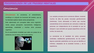 Conciencia: la conciencia, el entendimiento,
constituye un conjunto de funciones del cerebro, que se
ha intentado explicar desde varias perspectivas.
Está relacionada con conceptos tales como cognición,
mente, psique, percepción, razonamiento, inteligencia,
aprendizaje, creatividad y muchos otros procesos
cognitivos.
Es el conocimiento inmediato que cada uno posee de su
existencia, de sus actos y del mundo exterior.
Los variados procesos de la conciencia difieren, teniendo
muchos de ellos las pautas marcadas genéticamente
(instintivas). Como demuestra el hecho que muchas
características de la conciencia son comunes a todas las
personas con independencia de la sociedad en que se
eduquen o que coinciden por grupos específicos como los
zurdos, los sexos etc.
La conciencia es el resultado de varios procesos
cerebrales, establecidos genéticamente, de los cuales,
algunos aprenden parámetros con los que se identifica el
individuo, adoptados de la sociedad humana, y de la
experiencia.
PSICOFISIOLOGÍA DE LOS PROCESO MENTALES
Conciencia
 