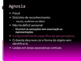 Agnosia
 Freud
 Distúrbio de reconhecimento
   visuais, auditivos ou táteis
 Não há déficit sensorial
   Ocorrem as sensações sem associação as
    representações
 Comprometimento específico do ato perceptivo
 O doente descreve cor e forma do objeto sem
  identificá-lo
 Lesões em áreas associativas corticais
 