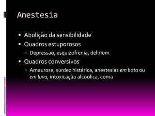 Anestesia

 Abolição da sensibilidade
 Quadros estuporosos
   Depressão, esquizofrenia, delirium
 Quadros conversivos
   Amaurose, surdez histérica, anestesias em bota ou
    em luva, intoxicação alcoolica, coma
 