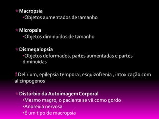 Macropsia
  •Objetos aumentados de tamanho

Micropsia
  •Objetos diminuídos de tamanho

Dismegalopsia
  •Objetos deformados, partes aumentadas e partes
   diminuídas

Delirium, epilepsia temporal, esquizofrenia , intoxicação com
alicinpogenos

Distúrbio da Autoimagem Corporal
  •Mesmo magro, o paciente se vê como gordo
  •Anorexia nervosa
  •É um tipo de macropsia
 