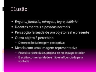 Ilusão

 Engano, fantasia, miragem, logro, ludibrio
 Doentes mentais e pessoas normais
 Percepção falseada de um objeto real e presente
 Outro 0bjeto é percebido
   Deturpação da imagem perceptiva:
 Mescla com uma imagem representativa
   Possui corporeidade, projeta-se no espaço exterior
   É aceita como realidade e não é influenciada pela
    vontade
 