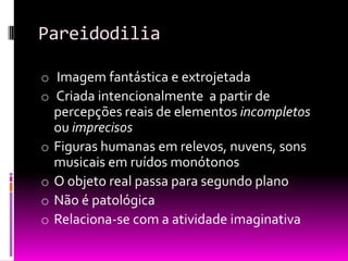 Pareidodilia

o Imagem fantástica e extrojetada
o Criada intencionalmente a partir de
    percepções reais de elementos incompletos
    ou imprecisos
o   Figuras humanas em relevos, nuvens, sons
    musicais em ruídos monótonos
o   O objeto real passa para segundo plano
o   Não é patológica
o   Relaciona-se com a atividade imaginativa
 