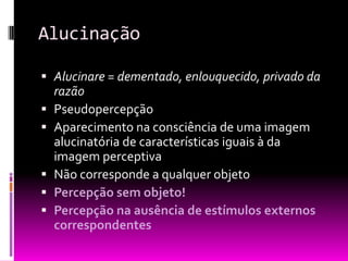 Alucinação

 Alucinare = dementado, enlouquecido, privado da
  razão
 Pseudopercepção
 Aparecimento na consciência de uma imagem
  alucinatória de características iguais à da
  imagem perceptiva
 Não corresponde a qualquer objeto
 Percepção sem objeto!
 Percepção na ausência de estímulos externos
  correspondentes
 