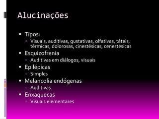 Alucinações

 Tipos:
   Visuais, auditivas, gustativas, olfativas, táteis,
    térmicas, dolorosas, cinestésicas, cenestésicas
 Esquizofrenia
   Auditivas em diálogos, visuais
 Epilépicas
   Simples
 Melancolia endógenas
   Auditivas
 Enxaquecas
   Visuais elementares
 