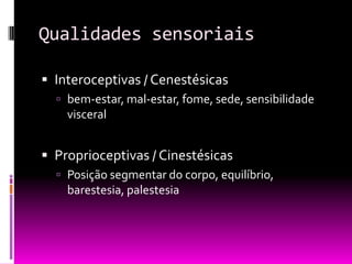 Qualidades sensoriais

 Interoceptivas / Cenestésicas
   bem-estar, mal-estar, fome, sede, sensibilidade
    visceral


 Proprioceptivas / Cinestésicas
   Posição segmentar do corpo, equilíbrio,
    barestesia, palestesia
 