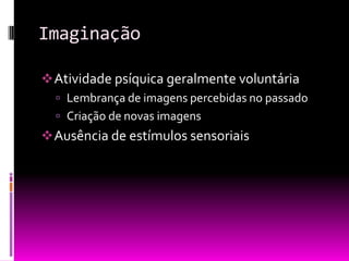 Imaginação

 Atividade psíquica geralmente voluntária
   Lembrança de imagens percebidas no passado
   Criação de novas imagens
 Ausência de estímulos sensoriais
 