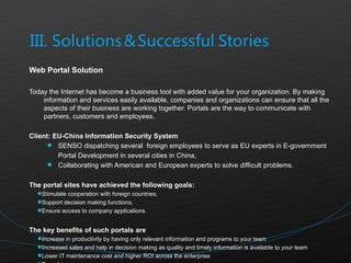 Web Portal Solution  Today the Internet has become a business tool with added value for your organization. By making information and services easily available, companies and organizations can ensure that all the aspects of their business are working together. Portals are the way to communicate with partners, customers and employees.  Client: EU-China Information Security System SENSO dispatching several  foreign employees to serve as EU experts in E-government Portal Development in several cities in China, Collaborating with American and European experts to solve difficult problems. The portal sites have achieved the following goals:  Stimulate cooperation with foreign countries; Support decision making functions; Ensure access to company applications. The key benefits of such portals are  Increase in productivity by having only relevant information and programs to your team Increased sales and help in decision making as quality and timely information is available to your team Lower IT maintenance cost and higher ROI across the enterprise Paperless processes  