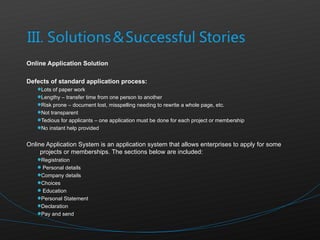 Online Application Solution  Defects of standard application process: Lots of paper work Lengthy – transfer time from one person to another Risk prone – document lost, misspelling needing to rewrite a whole page, etc. Not transparent Tedious for applicants – one application must be done for each project or membership No instant help provided  Online Application System is an application system that allows enterprises to apply for some projects or memberships. The sections below are included: Registration Personal details Company details Choices Education Personal Statement Declaration Pay and send 