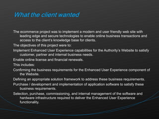 The ecommerce project was to implement a modern and user friendly web site with leading edge and secure technologies to enable online business transactions and access to the client’s knowledge base for clients.  The objectives of this project were to: Implement Enhanced User Experience capabilities for the Authority’s Website to satisfy customer, partner and internal business needs. Enable online license and financial renewals. This includes: Confirming the business requirements for the Enhanced User Experience component of the Website. Defining an appropriate solution framework to address these business requirements. Purchase / development and implementation of application software to satisfy these business requirements. Selection, purchase, commissioning, and internal management of the software and hardware infrastructure required to deliver the Enhanced User Experience functionality. 