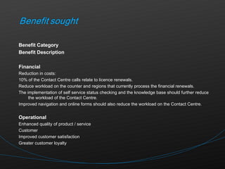 Benefit Category  Benefit Description Financial Reduction in costs: 10% of the Contact Centre calls relate to licence renewals. Reduce workload on the counter and regions that currently process the financial renewals. The implementation of self service status checking and the knowledge base should further reduce the workload of the Contact Centre. Improved navigation and online forms should also reduce the workload on the Contact Centre.    Operational Enhanced quality of product / service Customer Improved customer satisfaction Greater customer loyalty 