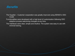The Supplier – Customer cooperation was greatly improved using SENSO’s ODC model Functionalities were developed with a high level of customization following ODC adaptive process welcoming changes at any time. The interfaces were clear, simple and intuitive. The system was easy to use with minimal training. 