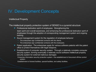 Intellectual Property The intellectual property protection system of SENSO is a pyramid structure Professional dedication spirit of employees:  Strengthening the  team spirit and overall awareness, and enhancing the professional dedication spirit of employees through the adoption of corresponding management system and ongoing training. Sound management system for the regulation of employee behavior The enterprises sign confidential contracts with the clients, The enterprises sign confidential contracts with the employees. Patent application:  The enterprises apply for various software patents with the patent office to protect themselves with legal weapons. Establishment of computer security system:  Through a relatively complete computer security system, forming eventually a relatively sound software intellectual property security system for external malicious damages Enterprise information security protection system + the establishment of document off-line control system, Establishment of shared facilities, special facilities, and safety facilities. 