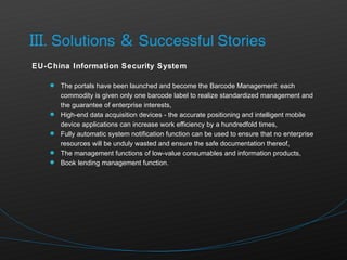 EU-China Information Security System The portals have been launched and become the Barcode Management: each commodity is given only one barcode label to realize standardized management and the guarantee of enterprise interests, High-end data acquisition devices - the accurate positioning and intelligent mobile device applications can increase work efficiency by a hundredfold times, Fully automatic system notification function can be used to ensure that no enterprise resources will be unduly wasted and ensure the safe documentation thereof, The management functions of low-value consumables and information products, Book lending management function. 
