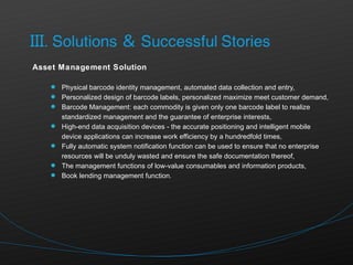 Asset Management Solution Physical barcode identity management, automated data collection and entry, Personalized design of barcode labels, personalized maximize meet customer demand, Barcode Management: each commodity is given only one barcode label to realize standardized management and the guarantee of enterprise interests, High-end data acquisition devices - the accurate positioning and intelligent mobile device applications can increase work efficiency by a hundredfold times, Fully automatic system notification function can be used to ensure that no enterprise resources will be unduly wasted and ensure the safe documentation thereof, The management functions of low-value consumables and information products, Book lending management function. 