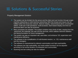Property Management Solution The system can be divided into the server and the client and can function through single-machine networking or multi-machine networking. Both the browse and inquiry can be fulfilled within the local area network. Network display, network/stand-alone consolidated edition, multi-user multi-operations, multi-accesses, team-based display and time-out abnormal alarm can also be achieved, Many processes are adopted. The system contains many kinds of data, ranging from the  personnel, the materials, the user and the services, which realizes real-time statistics and laying foundation for future management, The system can play an important role, save labor, and enhance 123, supervision and maintenance efficiency, The software is the crystallization of multi-faceted wisdom, i.e. 123, maintenance staff and the managers.  The software is characterized by tailored customization and high practicability, The software has high extensibility, and newly-added functions can be adjusted according to the actual situation of embassies and communities, Scanning and bar-coding can also be realized.  
