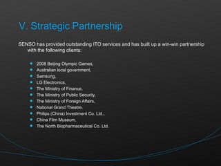 SENSO has provided outstanding ITO services and has built up a win-win partnership with the following clients: 2008 Beijing Olympic Games, Australian local government, Samsung,  LG Electronics, The Ministry of Finance,  The Ministry of Public Security,  The Ministry of Foreign Affairs, National Grand Theatre,  Philips (China) Investment Co. Ltd., China Film Museum,  The North Biopharmaceutical Co. Ltd. 