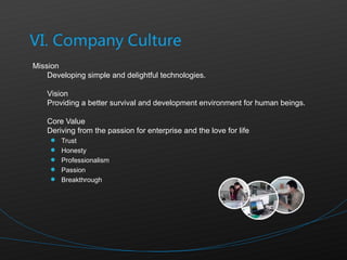 Mission  Developing simple and delightful technologies. Vision Providing a better survival and development environment for human beings.  Core Value  Deriving from the passion for enterprise and the love for life Trust Honesty Professionalism Passion Breakthrough 