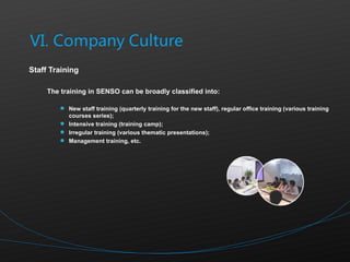 Staff Training The training in SENSO can be broadly classified into:  New staff training (quarterly training for the new staff), regular office training (various training courses series); Intensive training (training camp); Irregular training (various thematic presentations); Management training, etc. 