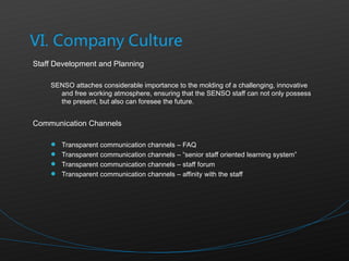 Staff Development and Planning SENSO attaches considerable importance to the molding of a challenging, innovative and free working atmosphere, ensuring that the SENSO staff can not only possess the present, but also can foresee the future.  Communication Channels Transparent communication channels – FAQ Transparent communication channels – “senior staff oriented learning system”  Transparent communication channels – staff forum Transparent communication channels – affinity with the staff 