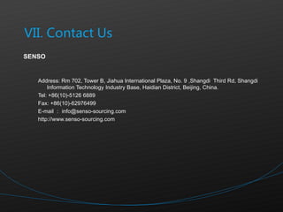 SENSO Address: Rm 702, Tower B, Jiahua International Plaza, No. 9 ,Shangdi  Third Rd, Shangdi Information Technology Industry Base, Haidian District, Beijing, China.  Tel: +86(10)-5126 6889 Fax: +86(10)-62976499 E-mail ： [email_address] http://www.senso-sourcing.com 