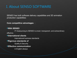 SENSO has both software delivery capabilities and 3D animation production capabilities: Core competitive advantages ： With SENSO IT Outsourcing to SENSO is smart, transparent, and extraordinary effective. International clients International business standards Rigorous standards of Quality & Security Effective communication in English always  