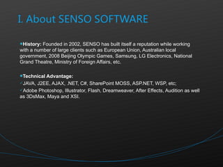 History:  Founded in 2002, SENSO has built itself a reputation while working with a number of large clients such as European Union, Australian local government, 2008 Beijing Olympic Games, Samsung, LG Electronics, National Grand Theatre, Ministry of Foreign Affairs, etc.  Technical Advantage: JAVA, J2EE, AJAX, .NET, C#, SharePoint MOSS, ASP.NET, WSP, etc; Adobe Photoshop, Illustrator, Flash, Dreamweaver, After Effects, Audition as well as 3DsMax, Maya and XSI. 