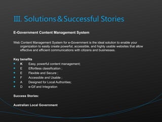 E-Government Content Management System Web Content Management System for e-Government is the ideal solution to enable your organization to easily create powerful, accessible, and highly usable websites that allow effective and efficient communications with citizens and businesses. Key benefits   Easy, powerful content management;  Effortless classification ;  Flexible and Secure ;  Accessible and Usable ;  Designed for Local Authorities;  e-Gif and Integration  Success Stories: Australian Local Government 