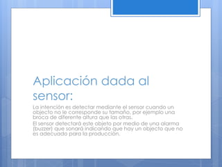 Aplicación dada al 
sensor: 
La intención es detectar mediante el sensor cuando un 
objecto no le corresponde su tamaño, por ejemplo una 
broca de diferente altura que las otras. 
El sensor detectará este objeto por medio de una alarma 
(buzzer) que sonará indicando que hay un objecto que no 
es adecuado para la producción. 
