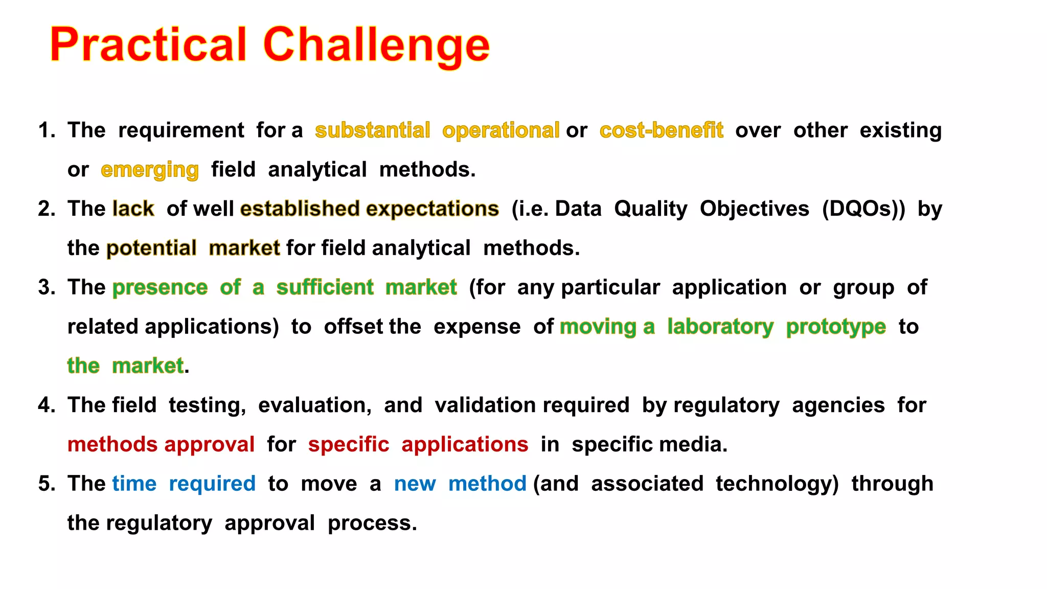 1. The requirement for a or over other existing
or field analytical methods.
2. The of well (i.e. Data Quality Objectives (DQOs)) by
the for field analytical methods.
3. The (for any particular application or group of
related applications) to offset the expense of to
.
4. The field testing, evaluation, and validation required by regulatory agencies for
methods approval for specific applications in specific media.
5. The time required to move a new method (and associated technology) through
the regulatory approval process.
 