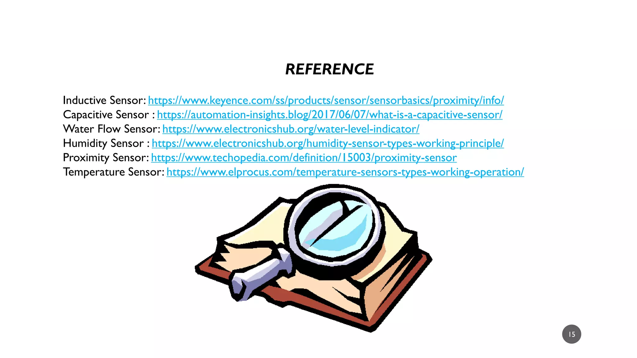 15
REFERENCE
Inductive Sensor: https://www.keyence.com/ss/products/sensor/sensorbasics/proximity/info/
Capacitive Sensor : https://automation-insights.blog/2017/06/07/what-is-a-capacitive-sensor/
Water Flow Sensor: https://www.electronicshub.org/water-level-indicator/
Humidity Sensor : https://www.electronicshub.org/humidity-sensor-types-working-principle/
Proximity Sensor: https://www.techopedia.com/definition/15003/proximity-sensor
Temperature Sensor: https://www.elprocus.com/temperature-sensors-types-working-operation/
 