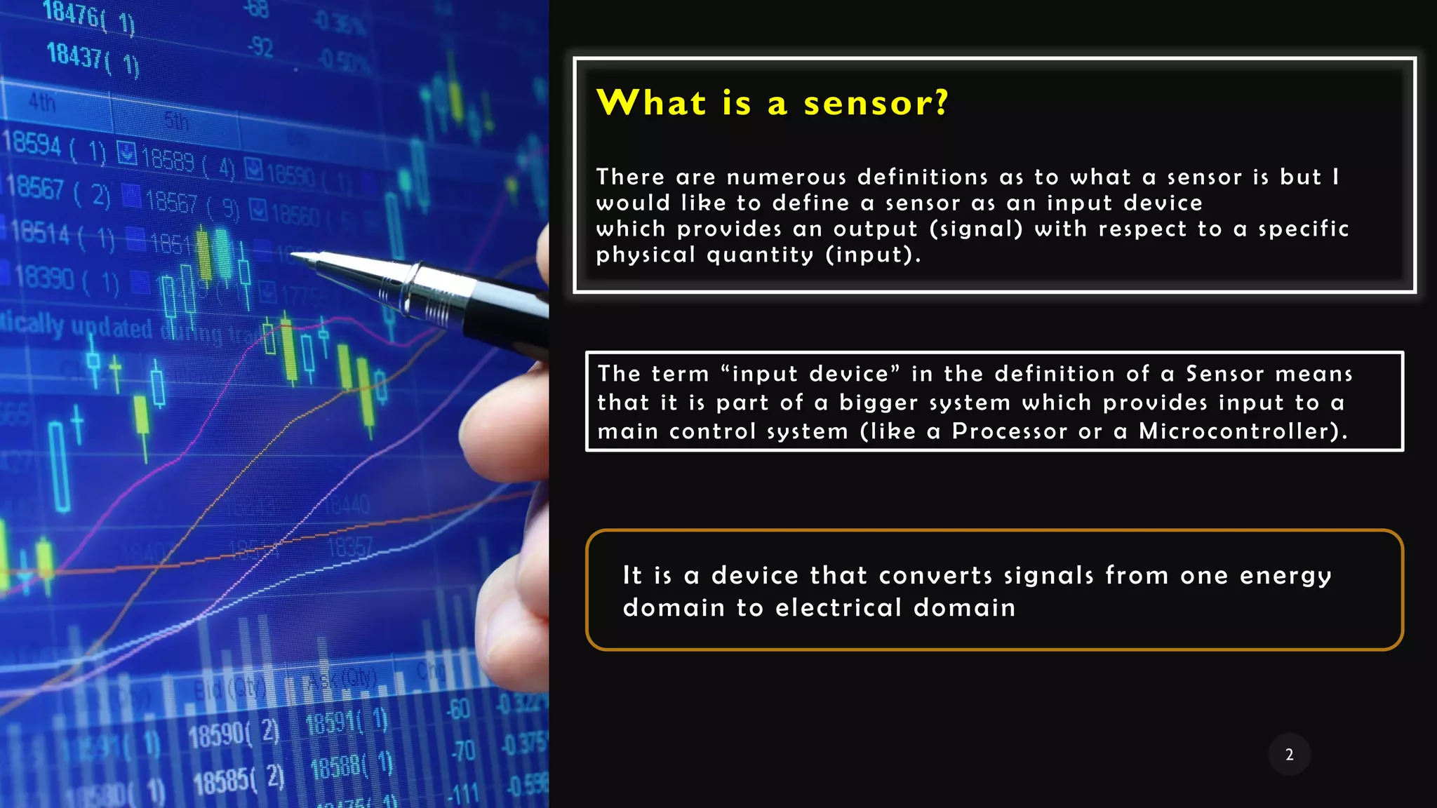What is a sensor?
There are numerous definitions as to what a sensor is but I
would like to define a sensor as an input device
which provides an output (signal) with respect to a specific
physical quantity (input).
The term “input device” in the definition of a Sensor means
that it is part of a bigger system which provides input to a
main control system (like a Processor or a Microcontroller).
It is a device that converts signals from one energy
domain to electrical domain
2
 